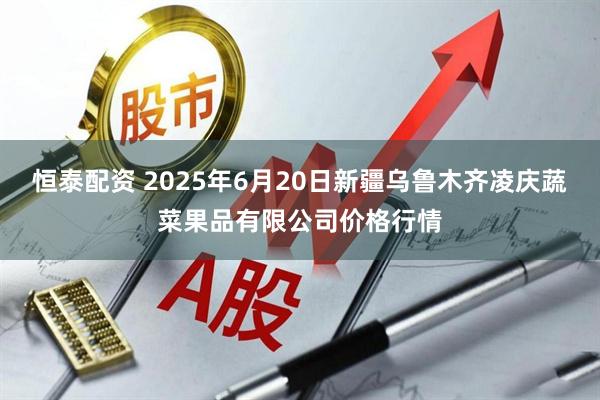 恒泰配资 2025年6月20日新疆乌鲁木齐凌庆蔬菜果品有限公司价格行情