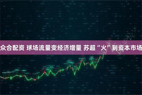 众合配资 球场流量变经济增量 苏超“火”到资本市场