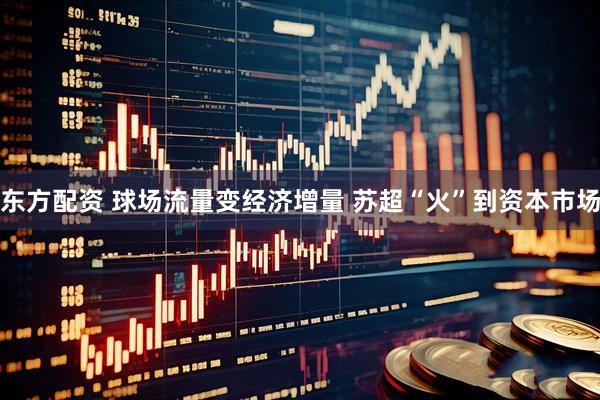 东方配资 球场流量变经济增量 苏超“火”到资本市场