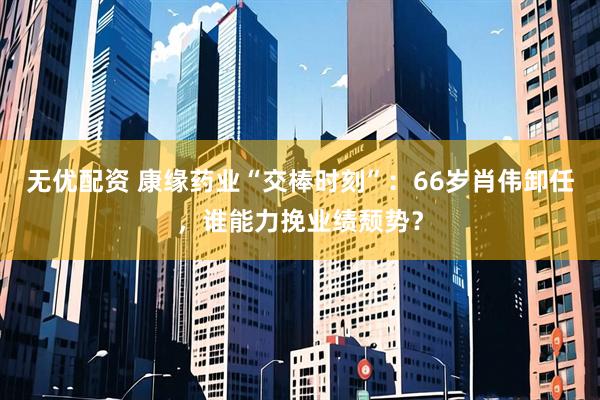 无优配资 康缘药业“交棒时刻”：66岁肖伟卸任，谁能力挽业绩颓势？
