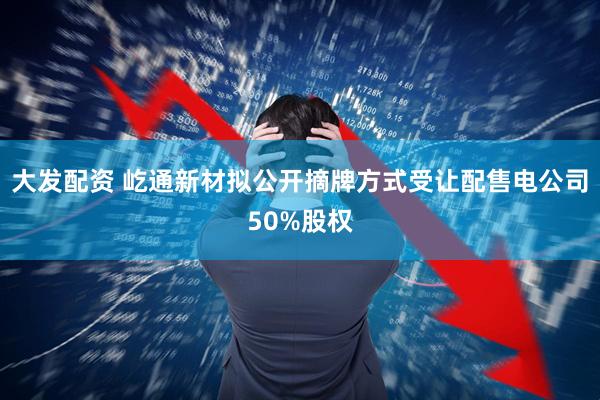 大发配资 屹通新材拟公开摘牌方式受让配售电公司50%股权
