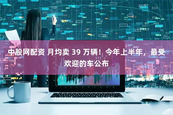 中股网配资 月均卖 39 万辆！今年上半年，最受欢迎的车公布