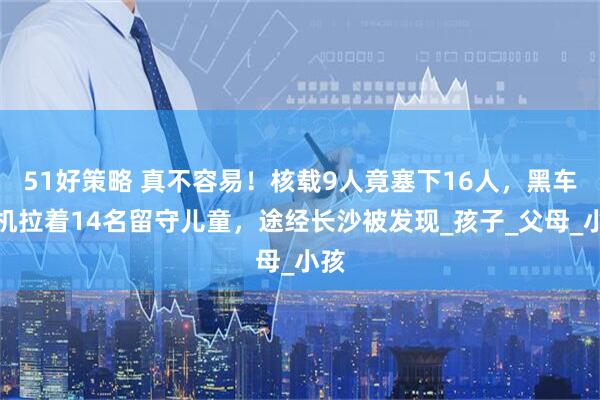 51好策略 真不容易！核载9人竟塞下16人，黑车司机拉着14名留守儿童，途经长沙被发现_孩子_父母_小孩