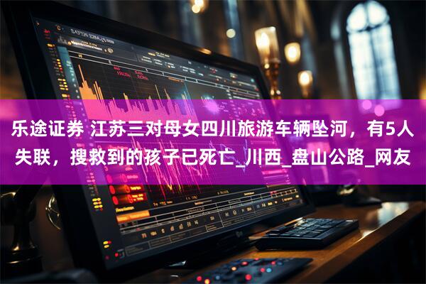 乐途证券 江苏三对母女四川旅游车辆坠河，有5人失联，搜救到的孩子已死亡_川西_盘山公路_网友