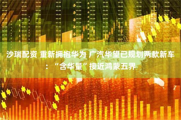 沙瑞配资 重新拥抱华为 广汽华望已规划两款新车：“含华量”接近鸿蒙五界