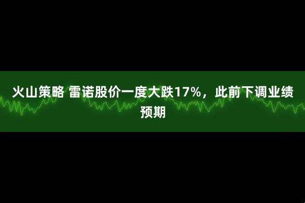 火山策略 雷诺股价一度大跌17%，此前下调业绩预期