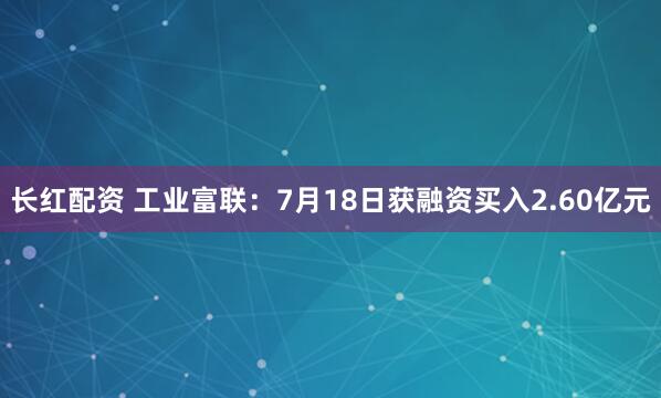 长红配资 工业富联：7月18日获融资买入2.60亿元