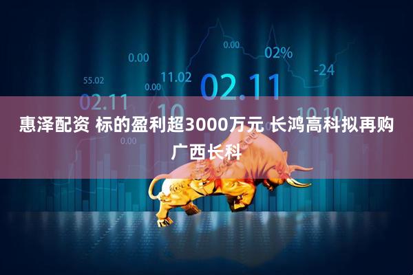 惠泽配资 标的盈利超3000万元 长鸿高科拟再购广西长科