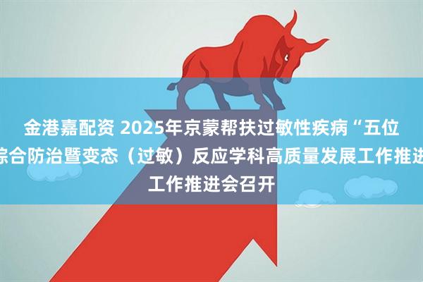 金港嘉配资 2025年京蒙帮扶过敏性疾病“五位一体”综合防治暨变态（过敏）反应学科高质量发展工作推进会召开