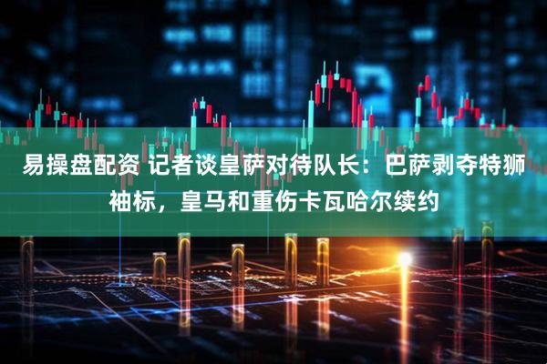 易操盘配资 记者谈皇萨对待队长：巴萨剥夺特狮袖标，皇马和重伤卡瓦哈尔续约