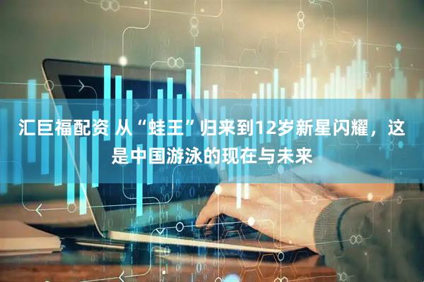 汇巨福配资 从“蛙王”归来到12岁新星闪耀，这是中国游泳的现在与未来