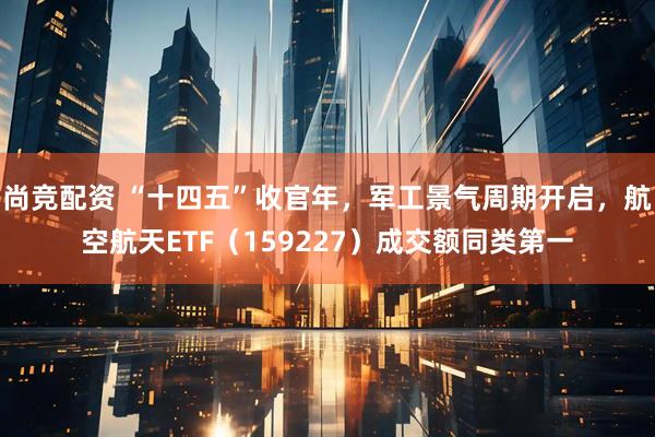 尚竞配资 “十四五”收官年，军工景气周期开启，航空航天ETF（159227）成交额同类第一