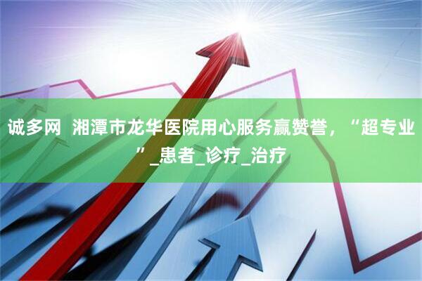诚多网  湘潭市龙华医院用心服务赢赞誉，“超专业”_患者_诊疗_治疗