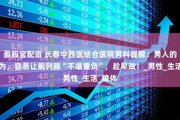 盈股宝配资 长春中西医结合医院男科提醒：男人的5个行为，容易让前列腺“不堪重负”，趁早改！_男性_生活_腺体