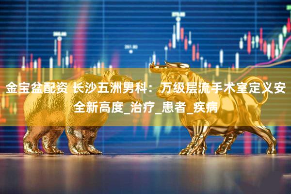 金宝盆配资 长沙五洲男科：万级层流手术室定义安全新高度_治疗_患者_疾病