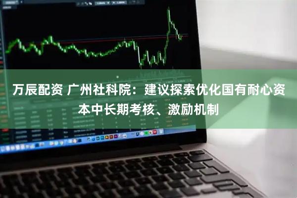 万辰配资 广州社科院：建议探索优化国有耐心资本中长期考核、激励机制