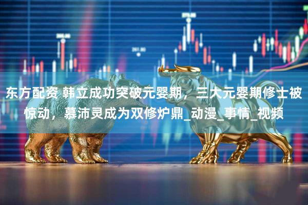 东方配资 韩立成功突破元婴期，三大元婴期修士被惊动，慕沛灵成为双修炉鼎_动漫_事情_视频