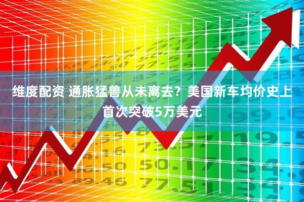 维度配资 通胀猛兽从未离去？美国新车均价史上首次突破5万美元