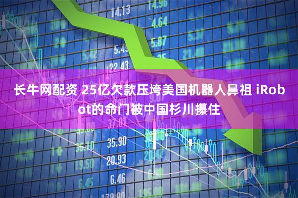 长牛网配资 25亿欠款压垮美国机器人鼻祖 iRobot的命门被中国杉川攥住