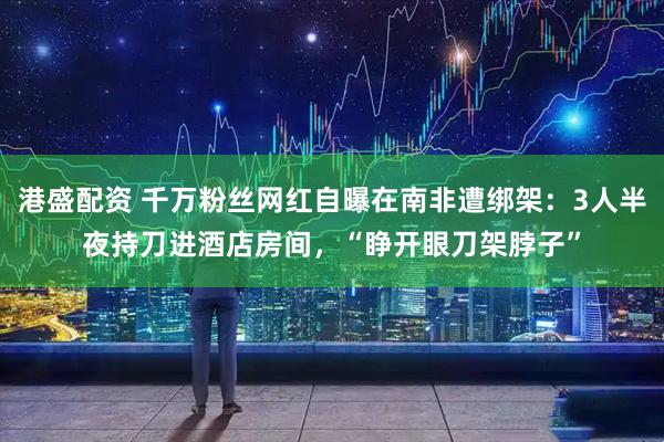 港盛配资 千万粉丝网红自曝在南非遭绑架：3人半夜持刀进酒店房间，“睁开眼刀架脖子”