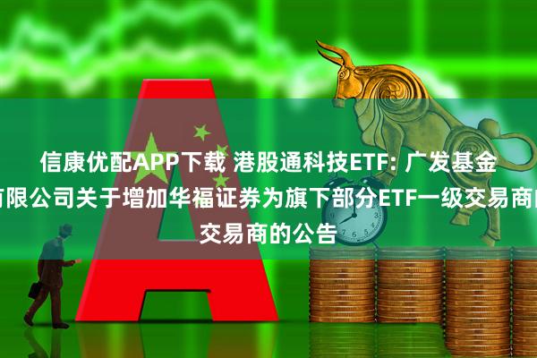 信康优配APP下载 港股通科技ETF: 广发基金管理有限公司关于增加华福证券为旗下部分ETF一级交易商的公告