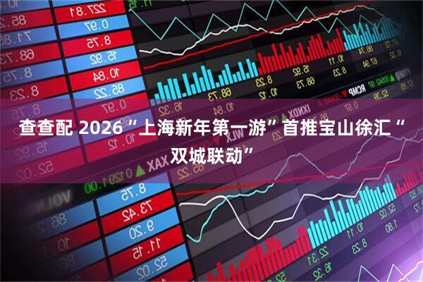 查查配 2026“上海新年第一游”首推宝山徐汇“双城联动”