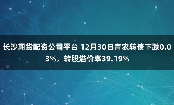 长沙期货配资公司平台 12月30日青农转债下跌0.03%，转股溢价率39.19%