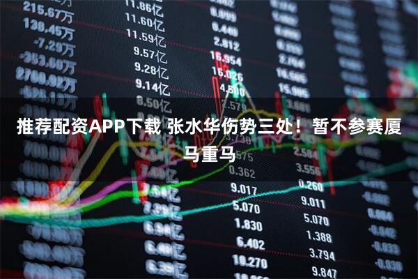 推荐配资APP下载 张水华伤势三处！暂不参赛厦马重马