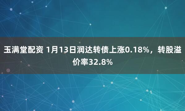 玉满堂配资 1月13日润达转债上涨0.18%，转股溢价率32.8%