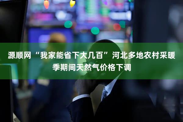 源顺网 “我家能省下大几百” 河北多地农村采暖季期间天然气价格下调
